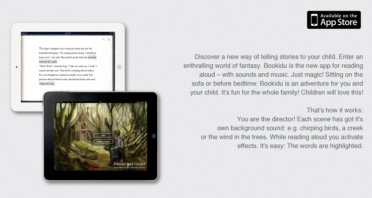 Discover a new way of telling stories to your child. Enter an enthralling world of fantasy. Bookidu is the new app for reading aloud – with sounds and music. Just magic! Sitting on the sofa or before bedtime: Bookidu is an adventure for you and your child. It's fun for the whole family! Children will love this!